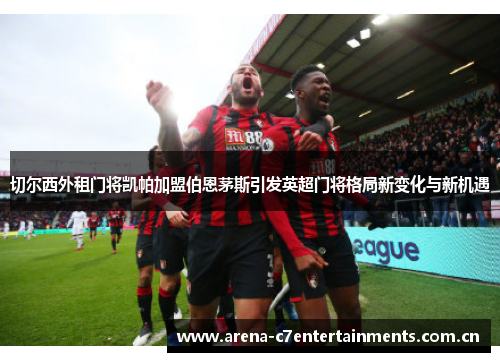 切尔西外租门将凯帕加盟伯恩茅斯引发英超门将格局新变化与新机遇 切尔西外租门将凯帕加盟伯恩茅斯引发英超门将格局新变化与新机遇