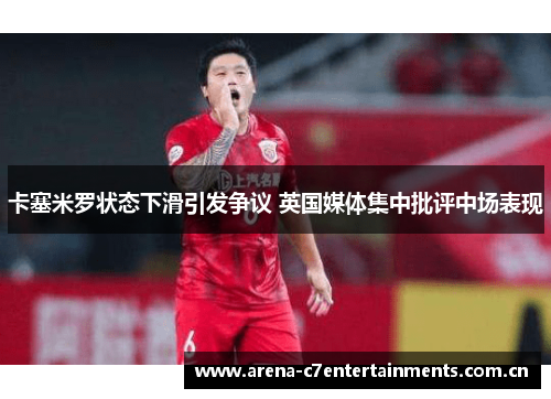 卡塞米罗状态下滑引发争议 英国媒体集中批评中场表现