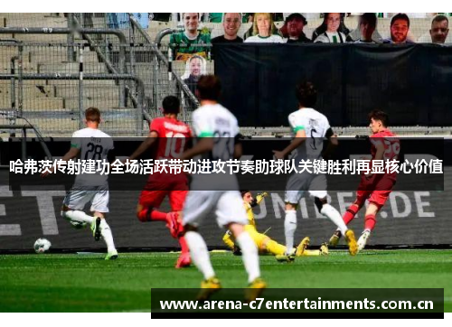 哈弗茨传射建功全场活跃带动进攻节奏助球队关键胜利再显核心价值