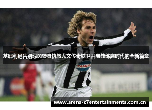 基耶利尼告别绿茵转身执教尤文传奇铁卫开启教练席时代的全新篇章