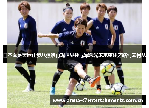 日本女足奥运止步八强难再现世界杯冠军荣光未来重建之路何去何从 日本女足奥运止步八强难再现世界杯冠军荣光未来重建之路何去何从